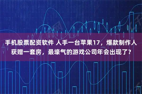 手机股票配资软件 人手一台苹果17，爆款制作人获赠一套房，最壕气的游戏公司年会出现了？