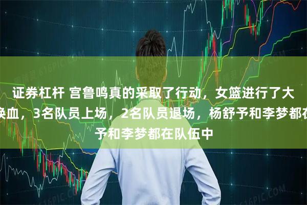 证券杠杆 宫鲁鸣真的采取了行动，女篮进行了大规模的换血，3名队员上场，2名队员退场，杨舒予和李梦都在队伍中